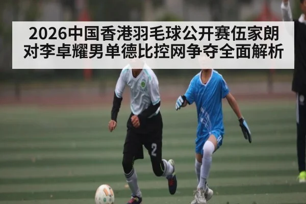 2026中国香港羽毛球公开赛伍家朗对李卓耀男单德比控网争夺全面解析